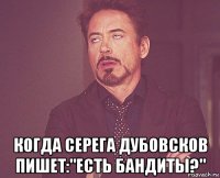  когда серега дубовсков пишет:"есть бандиты?"