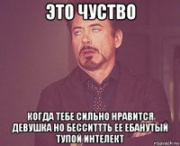 это чуство когда тебе сильно нравится девушка но бесситтть ее ебанутый тупой интелект