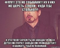 фууу!!! это же собаааки!!! ну у них же шерсть, слюни... куда тебе столько?? и эта твоя? зачем ты их заведа? мужа и детей уже пора!!! заведи уже мужаидетей!!! я какмать тебя не понимаю...