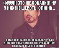 фууу!!! это же собаки!!! ну у них же шерсть, слюни... и эта твоя? зачем ты их заведа? мужа и детей уже пора!!! заведи уже мужаидетей!!! я какмать тебя не понимаю...