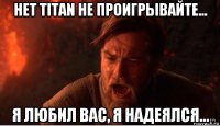 нет titan не проигрывайте... я любил вас, я надеялся...