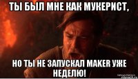 ты был мне как мукерист, но ты не запускал maker уже неделю!