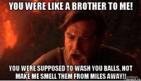 you were like a brother to me! you were supposed to wash you balls, not make me smell them from miles away!!