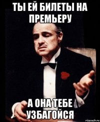 ты ей билеты на премьеру а она тебе узбагойся