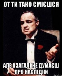 от ти тако смієшся але взагалі не думаєш про наслідки