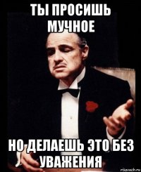 ты просишь мучное но делаешь это без уважения