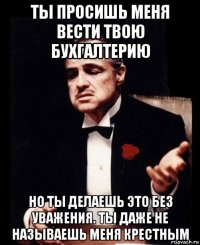 ты просишь меня вести твою бухгалтерию но ты делаешь это без уважения. ты даже не называешь меня крестным