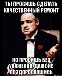 ты просишь сделать качественный ремонт но просишь без уважения, даже не поздоровавшись