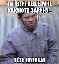 ты втираешь мне какуюто зарину... тёть наташа