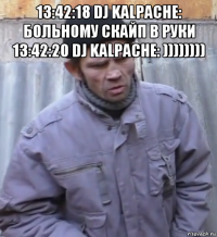 13:42:18 dj kalpache: больному скайп в руки 13:42:20 dj kalpache: )))))))) 