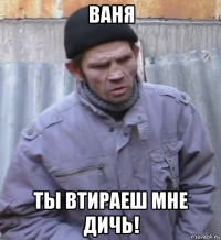 ваня ты втираеш мне дичь!