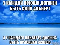 у каждой ксюши должен быть свой альберт а у каждого альберта должна быть красивая ксюша