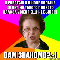 я работаю в школе больше 30 лет, но такого плохого класса у меня ещё не было!!! вам знакомо?:-)