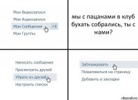 мы с пацанами в клуб бухать собрались, ты с нами?