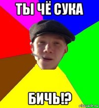 ты чё сука бичь!?