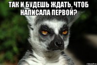 так и будешь ждать, чтоб написала первой? 