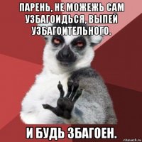 парень, не можежь сам узбагоидься, выпей узбагоительного. и будь збагоен.