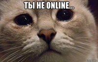 ты не online... 