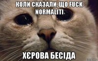 коли сказали, що fuck normaliti хєрова бесіда