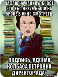 задаю на каникулы всё это ибо нехуй было на уроке в окно смотреть подпись *адская колбаса петровна директор ада*