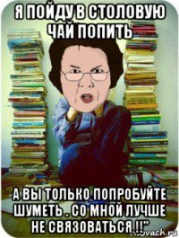 я пойду в столовую чай попить а вы только попробуйте шуметь . со мной лучше не связоваться !!"