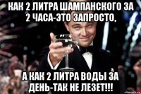 как 2 литра шампанского за 2 часа-это запросто, а как 2 литра воды за день-так не лезет!!!