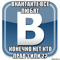 вкантакте все любят конечно нет кто прав 1 или 2?