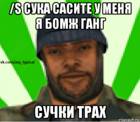 /s сука сасите у меня я бомж ганг сучки трах