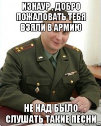 изнаур , добро пожаловать тебя взяли в армию не над было слушать такие песни