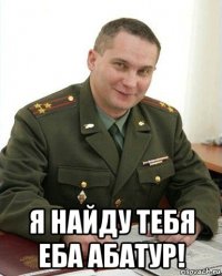  я найду тебя еба абатур!