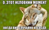 о, этот неловкий момент когда вир случайно отсосал