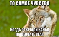 то самое чувство когда открыли канал inadequate bear