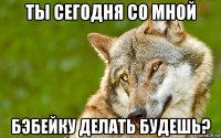 ты сегодня со мной бэбейку делать будешь?