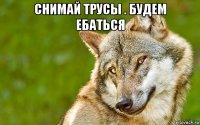 снимай трусы . будем ебаться 