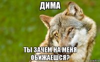 дима ты зачем на меня обижаешся?