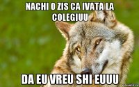 nachi o zis ca ivata la colegiuu da eu vreu shi euuu