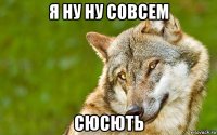 я ну ну совсем сюсють