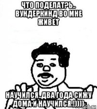 что поделат?ь.. вундеркинд во мне живет научился..два года сижу дома и научился.!))))