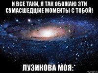 и все таки, я так обожаю эти сумасшедшие моменты с тобой! лузикова моя:*