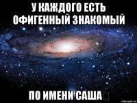 у каждого есть офигенный знакомый по имени саша❤