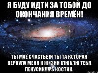 я буду идти за тобой до окончания времён! ты моё счастье !и ты та которая вернула меня к жизни !люблю тебя ленусик!!!ps костик.