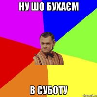 ну шо бухаєм в суботу