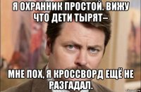 я охранник простой. вижу что дети тырят– мне пох, я кроссворд ещё не разгадал.