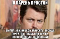 я парень простой выпил, чем-нибудь закусить, вообще похуй чем, пицца или бургер, воооооооообще поооооохуй