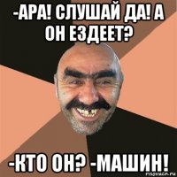 -ара! слушай да! а он ездеет? -кто он? -машин!