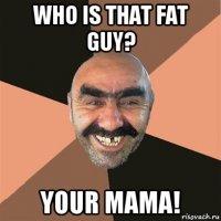 who is that fat guy? your mama!