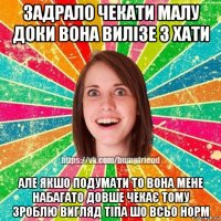 задрало чекати малу доки вона вилізе з хати але якшо подумати то вона мене набагато довше чекає тому зроблю вигляд тіпа шо всьо норм