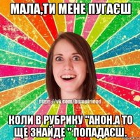 мала,ти мене пугаєш коли в рубрику "анон.а то ще знайде " попадаєш.