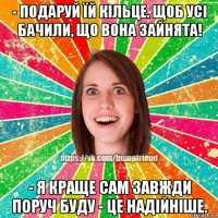 - подаруй їй кільце. щоб усі бачили, що вона зайнята! - я краще сам завжди поруч буду - це надійніше.