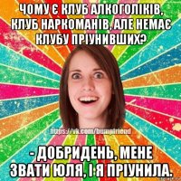 чому є клуб алкоголіків, клуб наркоманів, але немає клубу пріунивших? - добридень, мене звати юля, і я пріунила.